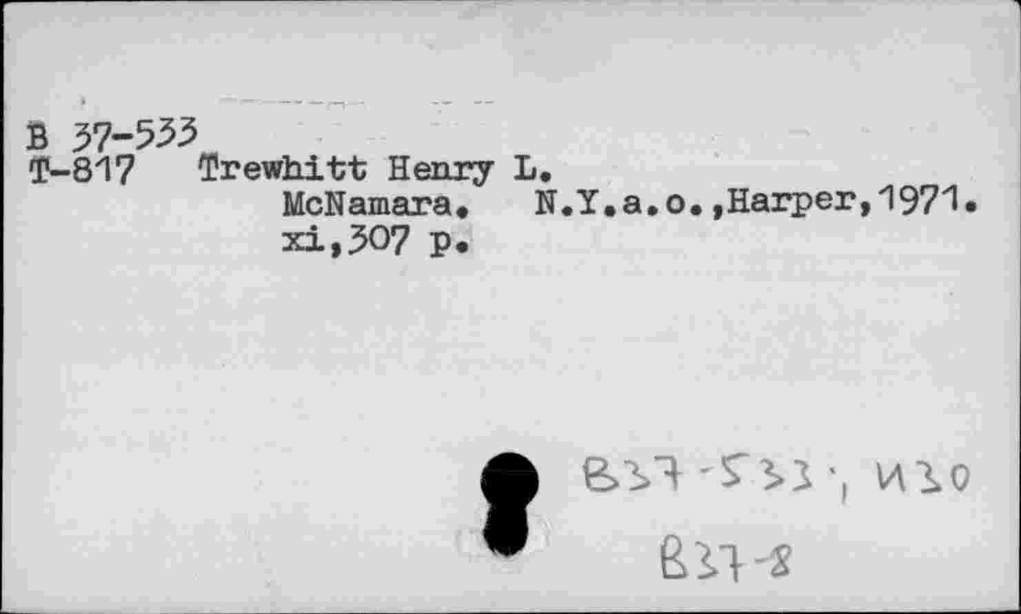 ﻿В 37-553
Т-817 Trewhitt Henry L.
McNamara.	N.Y.a.о.»Harper,1971»
xi,307 p.
л e>y} ‘51 -, ню
• Eli-s